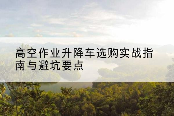 高陵升降车怎么选-高空作业升降车选购实战指南与避坑要点