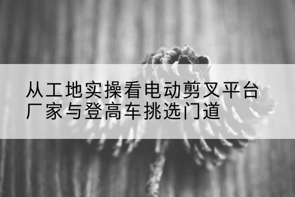 高陵电动剪叉升降平台厂家-从工地实操看电动剪叉平台厂家与登高车挑选门道