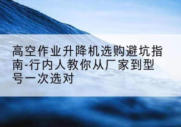 高陵升降平台厂家-高空作业升降机选购避坑指南-行内人教你从厂家到型号一次选对