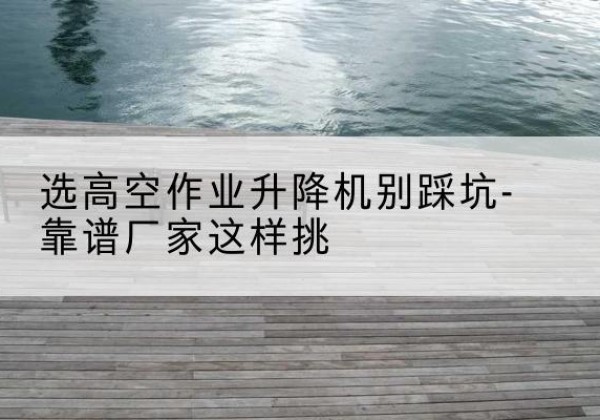高陵剪叉式升降机厂家-选高空作业升降机别踩坑-靠谱厂家这样挑