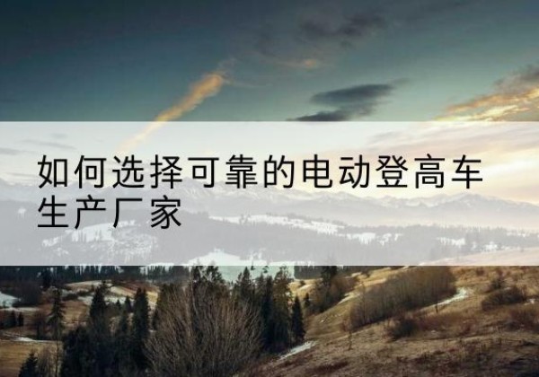 高陵电动登高车厂家-如何选择可靠的电动登高车生产厂家