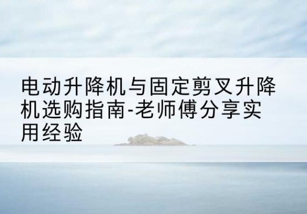 高陵电动升降机怎么选-电动升降机与固定剪叉升降机选购指南-老师傅分享实用经验