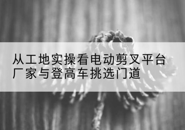 高陵电动剪叉升降平台厂家-从工地实操看电动剪叉平台厂家与登高车挑选门道