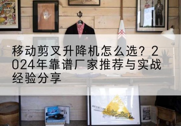 高陵升降平台厂家推荐-移动剪叉升降机怎么选？2024年靠谱厂家推荐与实战经验分享